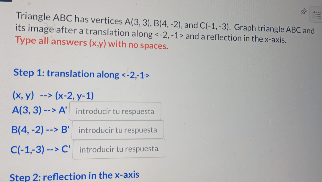 Triangle ABC has vertices A(3,3), B(4,-2) , and C(-1,-3). Graph triangle ABC and 
its image after a translation along and a reflection in the x-axis. 
Type all answers (x,y) with no spaces. 
Step 1 : translation along
(x,y)-->(x-2,y-1)
A(3,3)-->A' introducir tu respuesta.
B(4,-2)-->B' introducir tu respuesta.
C(-1,-3)-->C' introducir tu respuesta. 
Step 2 : reflection in the x-axis