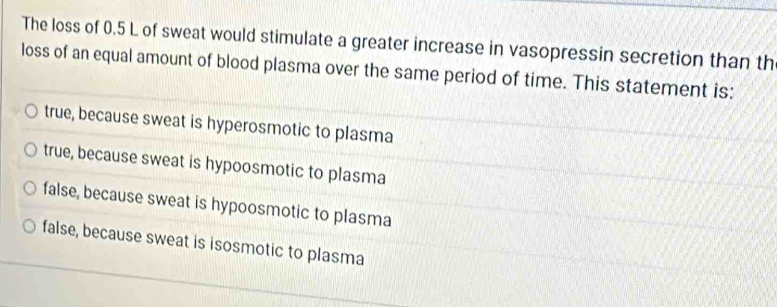 The loss of 0.5 L of sweat would stimulate a greater increase in vasopressin secretion than th
loss of an equal amount of blood plasma over the same period of time. This statement is:
true, because sweat is hyperosmotic to plasma
true, because sweat is hypoosmotic to plasma
false, because sweat is hypoosmotic to plasma
false, because sweat is isosmotic to plasma