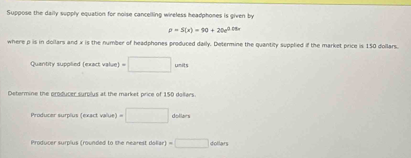 Suppose the daily supply equation for noise cancelling wireless headphones is given by
p=S(x)=90+20e^(0.08x)
where p is in dollars and x is the number of headphones produced daily. Determine the quantity supplied if the market price is 150 dollars. 
Quantity supplied (exactvalue)=□ units 
Determine the producer surplus at the market price of 150 dollars. 
Producer surpius (exact value) (ex =□ dollars 
Producer surplus (rounded to the nearest dollar) =□ dollars