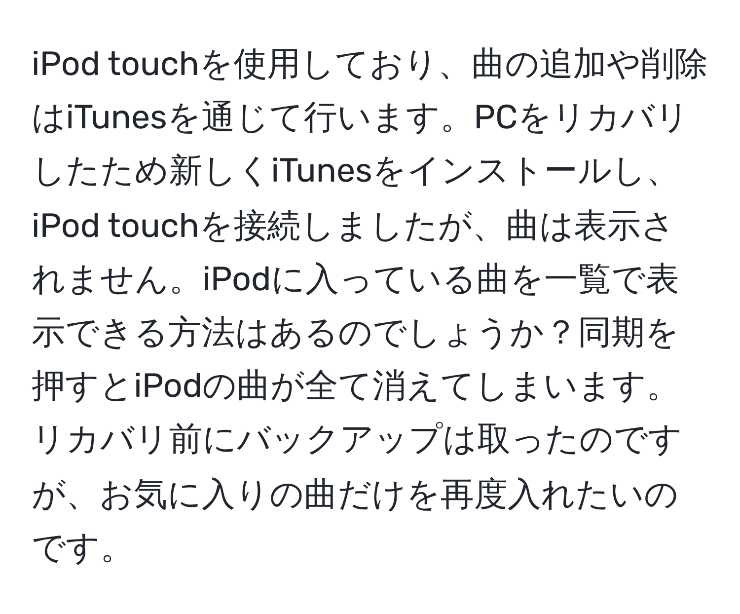 iPod touchを使用しており、曲の追加や削除はiTunesを通じて行います。PCをリカバリしたため新しくiTunesをインストールし、iPod touchを接続しましたが、曲は表示されません。iPodに入っている曲を一覧で表示できる方法はあるのでしょうか？同期を押すとiPodの曲が全て消えてしまいます。リカバリ前にバックアップは取ったのですが、お気に入りの曲だけを再度入れたいのです。