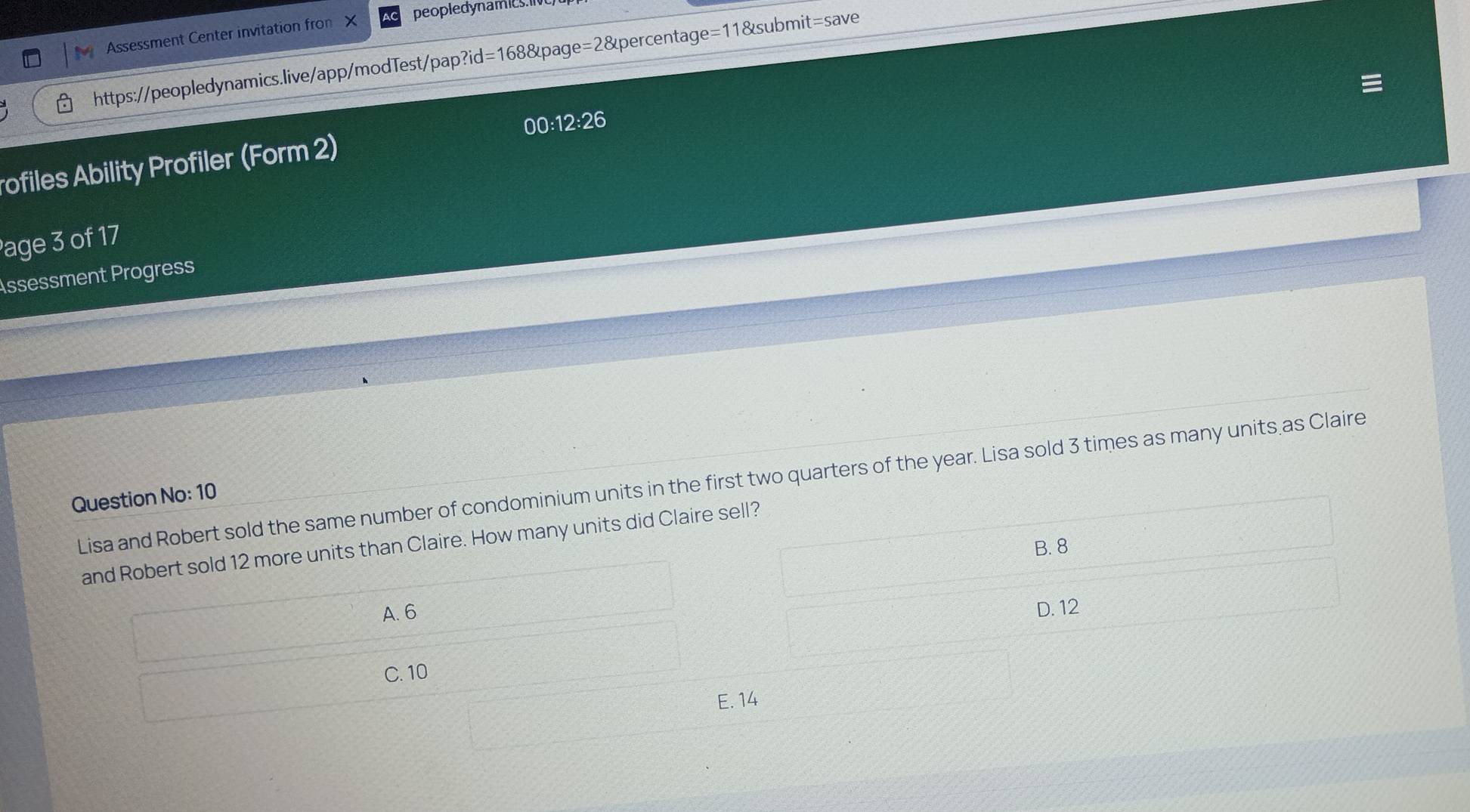 Assessment Center invitation fro X peopledynamic 
https://peopledynamics.live/app/modTest/pap?id=168&page=2&percentage=11&subm it= save
00:12:26 
ofiles Ability Profiler (Form 2)
age 3 of 17
Assessment Progress
Lisa and Robert sold the same number of condominium units in the first two quarters of the year. Lisa sold 3 times as many units as Claire
Question No: 10
and Robert sold 12 more units than Claire. How many units did Claire sell?
B. 8
A. 6 D. 12
C. 10
E. 14