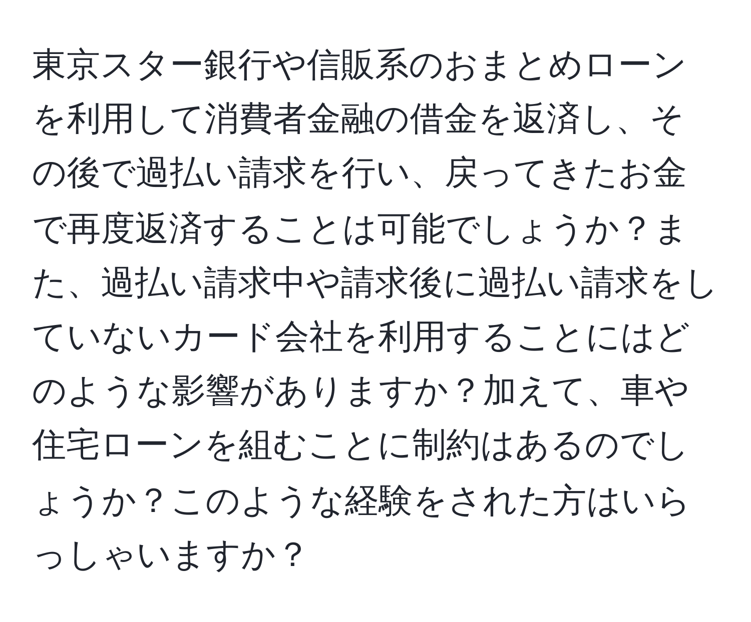 東京スター銀行や信販系のおまとめローンを利用して消費者金融の借金を返済し、その後で過払い請求を行い、戻ってきたお金で再度返済することは可能でしょうか？また、過払い請求中や請求後に過払い請求をしていないカード会社を利用することにはどのような影響がありますか？加えて、車や住宅ローンを組むことに制約はあるのでしょうか？このような経験をされた方はいらっしゃいますか？