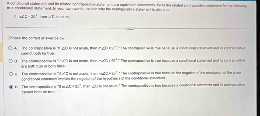 A conditional statement and its related contrapositive statement are equivalent statements. Write the related contrapositive statement for the following
true conditional statement. In your own words, explain why the contrapositive statement is also true.
lf m∠ C=25° then ∠ C is acute.
Choose the correct answer below.
A. The contrapositive is "If ∠ C is not acute, then m∠ C=25° ," The contrapositive is true because a conditional statement and its contrapositive
cannot both be true.
B. The contrapositive is "If ∠ C is not acute, then m∠ C!= 25° ," The contrapositive is true because a conditional statement and its contrapositive
are both true or both false.
C. The contrapositive is "If ∠ C is not acute, then m∠ C!= 25° " The contrapositive is true because the negation of the conclusion of the given
conditional statement implies the negation of the hypothesis of the conditional statement.
D. The contrapositive is "If m∠ C!= 25° , then ∠ C is not acute." The contrapositive is true because a conditional statement and its contrapositive
cannot both be true.