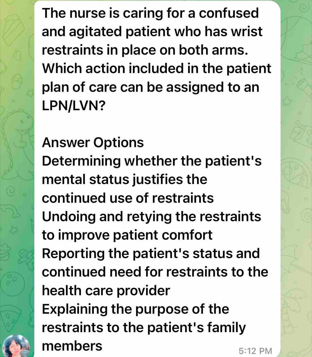 The nurse is caring for a confused
and agitated patient who has wrist
restraints in place on both arms.
Which action included in the patient
plan of care can be assigned to an
LPN/LVN?
Answer Options
Determining whether the patient's
mental status justifies the
continued use of restraints
Undoing and retying the restraints
to improve patient comfort
Reporting the patient's status and
continued need for restraints to the
health care provider
Explaining the purpose of the
restraints to the patient's family
members
5:12 PM