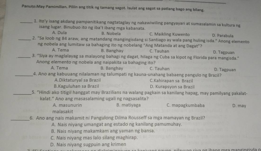 Pamimilian. Piliin ang titik ng tamang sagot. Isulat ang sagot sa patlang bago ang bilang.
_1. Ito’y isang akdang pampanitikang nagtataglay ng nakawiwiling pangyayari at sumasalamin sa kultura ng
isang lugar. Binubuo ito ng iba’t ibang mga kabanata.
A. Dula B. Nobela C. Maikling Kuwento D. Parabula
_2. “Sa loob ng 84 araw, ang matandang mangingisdang si Santiago ay wala pang huling isda.” Anong elemento
ng nobela ang lumitaw sa bahaging ito ng nobelang “Ang Matanda at ang Dagat”?
A. Tema B. Banghay C. Tauhan D. Tagpuan
_3. “Siya ay maglalayag sa malayong bahagi ng dagat, hilaga ng Cuba sa kipot ng Florida para mangisda.”
Anong elemento ng nobela ang naipakita sa bahaging ito?
A. Tema B. Banghay C. Tauhan D. Tagpuan
_4. Ano ang kabuuang nilalaman ng talumpati ng kauna-unahang babaeng pangulo ng Brazil?
A.Diktaturyal sa Brazil C.Kahirapan sa Brazil
B.Kaguluhan sa Brazil D. Kurapsyon sa Brazil
_5. "Hindi ako titigil hanggat may Brazilians na walang pagkain sa kanilang hapag, may pamilyang pakalat-
kalat.” Ano ang masasalaming ugali ng nagsasalita?
A. masunurin B. matiyaga C. mapagkumbaba D. may
malasakit
_6. Ano ang nais makamit ni Pangulong Dilma Rousseff sa mga mamayan ng Brazil?
A. Nais niyang umangat ang estado ng kanilang pamumuhay.
B. Nais niyang makamkam ang yaman ng bansa.
C. Nais niyang mas lalo silang maghirap.
D. Nais niyang sugpuin ang krimen
nilavuan siva ng ibang mga mangingisda o