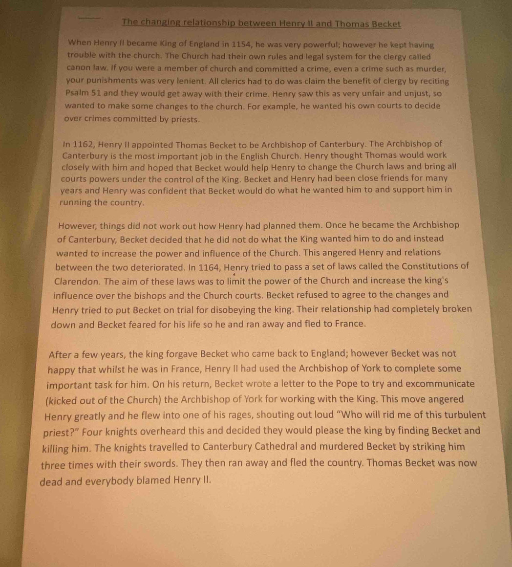 The changing relationship between Henry II and Thomas Becket
When Henry II became King of England in 1154, he was very powerful; however he kept having
trouble with the church. The Church had their own rules and legal system for the clergy called
canon law. If you were a member of church and committed a crime, even a crime such as murder,
your punishments was very lenient. All clerics had to do was claim the benefit of clergy by reciting
Psalm 51 and they would get away with their crime. Henry saw this as very unfair and unjust, so
wanted to make some changes to the church. For example, he wanted his own courts to decide
over crimes committed by priests.
In 1162, Henry II appointed Thomas Becket to be Archbishop of Canterbury. The Archbishop of
Canterbury is the most important job in the English Church. Henry thought Thomas would work
closely with him and hoped that Becket would help Henry to change the Church laws and bring all
courts powers under the control of the King. Becket and Henry had been close friends for many
years and Henry was confident that Becket would do what he wanted him to and support him in
running the country.
However, things did not work out how Henry had planned them. Once he became the Archbishop
of Canterbury, Becket decided that he did not do what the King wanted him to do and instead
wanted to increase the power and influence of the Church. This angered Henry and relations
between the two deteriorated. In 1164, Henry tried to pass a set of laws called the Constitutions of
Clarendon. The aim of these laws was to limit the power of the Church and increase the king's
influence over the bishops and the Church courts. Becket refused to agree to the changes and
Henry tried to put Becket on trial for disobeying the king. Their relationship had completely broken
down and Becket feared for his life so he and ran away and fled to France.
After a few years, the king forgave Becket who came back to England; however Becket was not
happy that whilst he was in France, Henry II had used the Archbishop of York to complete some
important task for him. On his return, Becket wrote a letter to the Pope to try and excommunicate
(kicked out of the Church) the Archbishop of York for working with the King. This move angered
Henry greatly and he flew into one of his rages, shouting out loud “Who will rid me of this turbulent
priest?” Four knights overheard this and decided they would please the king by finding Becket and
killing him. The knights travelled to Canterbury Cathedral and murdered Becket by striking him
three times with their swords. They then ran away and fled the country. Thomas Becket was now
dead and everybody blamed Henry II.