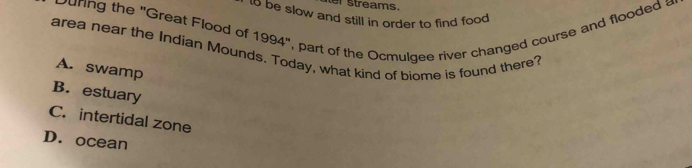 er streams.
to be slow and still in order to find food 
unng the 'Great Flood of 1994', part of the Ocmulgee river changed course and flooded 
area near the Indian Mounds. Today, what kind of biome is found there?
A. swamp
B. estuary
C. intertidal zone
D. ocean