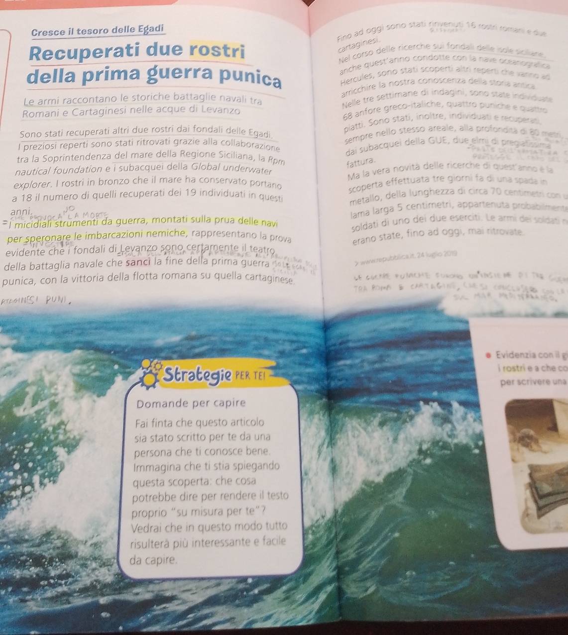 Cresce il tesoro delle Egadi Fino ad oggi sono stati rinvenuti 16 rostri romani e due
cartaginesi
Recuperati due rostri Nel corso delle ricerche sui fondali dellé isole siciliane.
anche quest'anno condotte con la navé oceanográfica
della prima guerra punica  Hercules, sono stati scoperti altri reperti che varno ad
arricchire la nostra conoscenza della storía arítica
Le armi raccontano le storiche battaglie navali tra Nelle tre settimane di indagini, sono state individuate
Romani e Cartaginesi nelle acque di Levanzo 68 anfore greco-italiche, quattro puniche e quattro
Sono stati recuperati altri due rostri dai fondali delle Egadi. piatti. Soño stati, inoltre, individuati e recuperati,
sempre nello stesso areale, alla profondità di 80 metr
l preziosi reperti sono stati ritrovati grazie alla collaborazione
dai subacquei della GUE, due elmi di pregiatíssima
                      
tra la Soprintendenza del mare della Regione Siciliana, la Rpm
fattura.
nautical foundation e i subacquei della Global underwater
Ma la vera novità delle ricerche di quest'anno é la
explorer. I rostri in bronzo che il mare ha conservato portano
scoperta effettuata tre giórni fa di una spada in
a 18 il numero di quelli recuperati dei 19 individuati in quest
metallo, della lunghezza di circa 70 centimetri co u
anni
lama larga 5 centimetri, appartenuta probabilment
É  micidiali strumenti da guerra, montati sulla prua delle navi
soldati di uno dei due eserciti. Le armi dei soldatin
per speronare le imbarcazioni nemiche, rappresentano la prova
erano state, fino ad oggi, mai ritrovate.
evidente che i fondali di Levanzo sono certamente il teatro
7 wwwrepubblica.it. 24 luglio 2019
della battaglia navale che sanci la fine della prima guerra d  
punica, con la vittoria della flotta romana su quella cartaginese CE CGE POMCHE: FuroNo UNYNSiEN DITE   
ATOGIN[SI PUN), TrA ROMA & CArTaGiNG ChES
Evidenzia con g
*Strategie per Tei
i rostri e a che co
per scrivere una
Domande per capire
Fai finta che questo articolo
sia stato scritto per te da una
persona che ti conosce bene.
Immagina che ti stia spiegando
questa scoperta: che cosa
potrebbe dire per rendere il testo
proprio “su misura per te”?
Vedrai che in questo modo tutto
risulterà più interessante e facile
da capire.