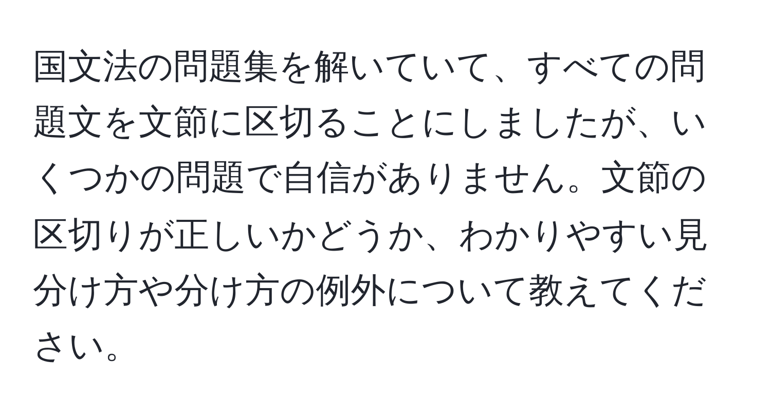 国文法の問題集を解いていて、すべての問題文を文節に区切ることにしましたが、いくつかの問題で自信がありません。文節の区切りが正しいかどうか、わかりやすい見分け方や分け方の例外について教えてください。