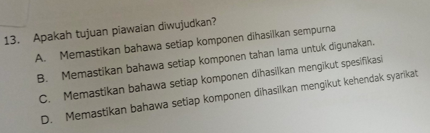 Apakah tujuan piawaian diwujudkan?
A. Memastikan bahawa setiap komponen dihasilkan sempurna
B. Memastikan bahawa setiap komponen tahan lama untuk digunakan.
C. Memastikan bahawa setiap komponen dihasilkan mengikut spesifikasi
D. Memastikan bahawa setiap komponen dihasilkan mengikut kehendak syarikat