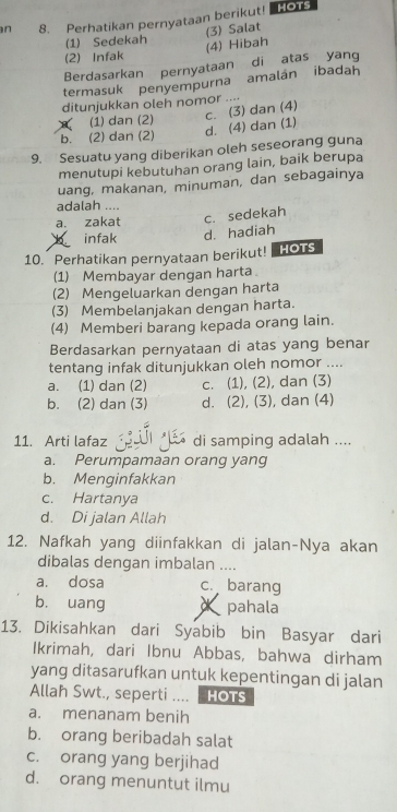 Perhatikan pernyataan berikut! HOTS
(1) Sedekah (3) Salat
(2) Infak (4) Hibah
Berdasarkan pernyataan di atas yang
termasuk penyempurna amalán ibadah
ditunjukkan oleh nomor ....
(1) dan (2)
b. (2) dan (2) d. (4) dan (1) c. (3) dan (4)
9. Sesuatu yang diberikan oleh seseorang guna
menutupi kebutuhan orang lain, baik berupa
uang, makanan, minuman, dan sebagainya
adalah ....
a. zakat c. sedekah
infak d. hadiah
10. Perhatikan pernyataan berikut! HOTS
(1) Membayar dengan harta
(2) Mengeluarkan dengan harta
(3) Membelanjakan dengan harta.
(4) Memberi barang kepada orang lain.
Berdasarkan pernyataan di atas yang benar
tentang infak ditunjukkan oleh nomor ....
a. (1) dan (2) c. (1), (2), dan (3)
b. (2) dan (3) d. (2), (3), dan (4)
11. Arti lafaz 4 di samping adalah ....
a. Perumpamaan orang yang
b. Menginfakkan
c. Hartanya
d. Di jalan Allah
12. Nafkah yang diinfakkan di jalan-Nya akan
dibalas dengan imbalan ....
a. dosa c. barang
bù uang d pahala
13. Dikisahkan dari Syabib bin Basyar dari
Ikrimah, dari Ibnu Abbas, bahwa dirham
yang ditasarufkan untuk kepentingan di jalan
Allah Swt., seperti .... HOTS
a. menanam benih
b. orang beribadah salat
c. orang yang berjihad
d. orang menuntut ilmu