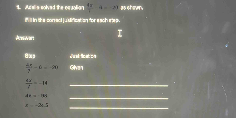 Adelle solved the equation  4x/7 -6=-20 as shown. 
Fill in the correct justification for each step. 
Answer: 
Step Justification
 4x/7 -6=-20 Given
 4x/7 =-14
_
4x=-98
_
x=-24.5 _