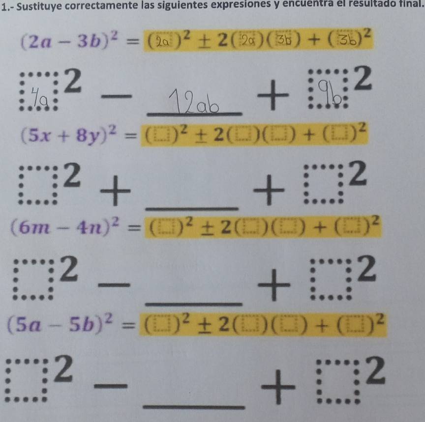 1.- Sustituye correctamente las siguientes expresiones y encuentra el resultado final.
(2a-3b)^2=(2a)^2± 2(2a)(3b)+(3b)^2
2 
_ + B 
.
(5x+8y)^2=(□ )^2± 2(□ )(□ )+(□ )^2
_ :2+_ 3=_  _
+:3^2
(6m-4n)^2=(□ )^2± 2(□ )(□ )+(□ )^2
beginarrayr b circ circ circ  ^circ &^circ  ^circ &^circ  ^circ  ^circ  &endarray 2_ 
_ +:3^2
(5a-5b)^2=(□ )^2± 2(□ )(□ )+(□ )^2^(·) 2_ 
_ +:3