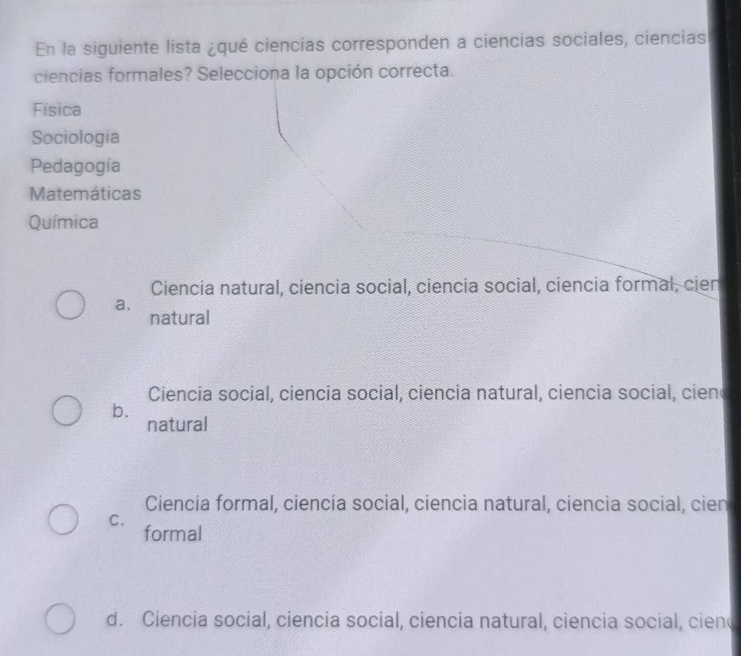 En la siguiente lista ¿qué ciencias corresponden a ciencias sociales, ciencias
ciencias formales? Selecciona la opción correcta.
Física
Sociología
Pedagogía
Matemáticas
Química
Ciencia natural, ciencia social, ciencia social, ciencia formal, cien
a.
natural
Ciencia social, ciencia social, ciencia natural, ciencia social, cieno
b.
natural
Ciencia formal, ciencía social, ciencia natural, ciencia social, cien
C.
formal
d. Ciencia social, ciencia social, ciencia natural, ciencia social, ciend