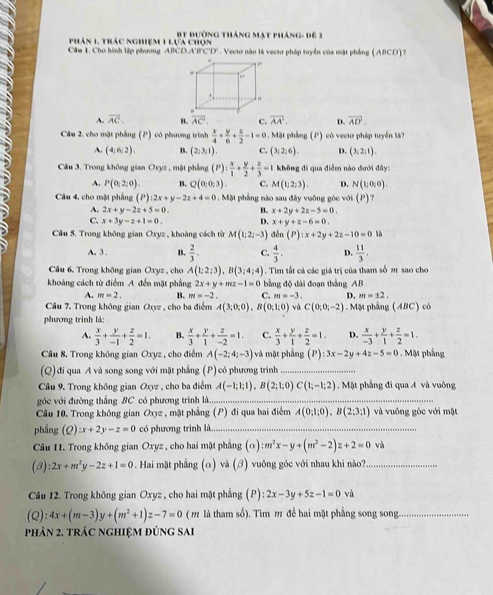 Bt đường tháng mạt pháng- dế 2
phản 1, trác nghiệm 1 lựa chọn
Câu 1. Cho hình lập phương ABCD.A A'B'C'D' Vecto não là vectơ pháp tuyển của mặt phẳng (ABCD)?
. ,.
w
f°
。
A. vector AC. vector AC. C. vector AA'. D. vector AD.
B.
Câu 2. cho mặt phẳng (P) có phương trình  x/4 + y/6 + z/2 -1=0 Mặt phầng (P) có vectơ pháp tuyển là?
A. (4;6;2). B. (2;3;1). C. (3;2;6). D. (3;2;1).
Câu 3. Trong không gian Oxyz , mặt phẳng (P): x/1 + y/2 + z/3 =1 không đi qua điểm nào dưới đây:
A. P(0;2;0). B. Q(0;0;3). C. M(1;2;3). D. N(1;0;0).
Câu 4, cho mặt phẳng (P) :2x+y-2z+4=0 Mặt phẳng nào sau đây vuông góc với (P)?
A. 2x+y-2z+5=0. B. x+2y+2z-5=0.
C. x+3y-z+1=0. D. x+y+z-6=0.
Câu 5. Trong không gian Oxyz , khoảng cách từ M(1;2;-3) den(P):x+2y+2z-10=0 lǜ
A、3、 B.  2/3 .  4/3 .  11/3 .
C.
D.
Câu 6. Trong không gian Oxyz , cho A(1;2;3),B(3;4;4). Tìim tất cả các giá trị của tham số m sao cho
khoảng cách từ điểm A đến mặt phẳng 2x+y+mz-1=0 bằng độ dài đoạn thắng B
A. m=2. B. m=-2. C. m=-3. D. m=± 2.
Câu 7. Trong không gian Oxyz , cho ba điểm A(3;0;0),B(0;1;0) và C(0;0;-2) Mặt phẳng (ABC) có
phương trình là:
A.  x/3 + y/-1 + z/2 =1. B.  x/3 + y/1 + z/-2 =1. C.  x/3 + y/1 + z/2 =1. D.  x/-3 + y/1 + z/2 =1.
Câu 8. Trong không gian Oxyz , cho điểm A(-2;4;-3) và mặt phẳng (P):3x-2y+4z-5=0 Mặt phầng
(Q) đi qua A và song song với mặt phẳng (P) có phương trình_
Câu 9. Trong không gian Oxyz , cho ba điểm A(-1;1;1),B(2;1;0)C(1;-1;2). Mặt phẳng đi qua 4 và vuông
góc với đường thẳng BC có phương trình là....
Câu 10. Trong không gian Oxyz , mặt phẳng (P) đi qua hai điểm A(0;1;0),B(2;3;1) và vuông góc với mặt
phầng (Q):x+2y-z=0 có phương trình là._
Câu 11. Trong không gian Oxyz , cho hai mặt phẳng (alpha ):m^2x-y+(m^2-2)z+2=0 và
(B) :2x+m^2y-2z+1=0. Hai mặt phẳng (α) và (ớ) vuông góc với nhau khi nào?_
Câu 12. Trong không gian Oxyz , cho hai mặt phẳng (P): 2x-3y+5z-1=0vi
(Q): 4x+(m-3)y+(m^2+1)z-7=0 (  là tham số). Tìm m để hai mặt phẳng song song_
hản 2. trác nghiệm đúng sai