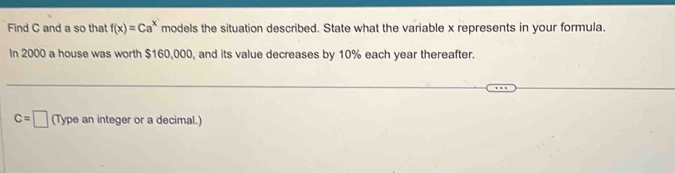 Find C and a so that f(x)=Ca^x models the situation described. State what the variable x represents in your formula. 
In 2000 a house was worth $160,000, and its value decreases by 10% each year thereafter.
c=□ (Type an integer or a decimal.)