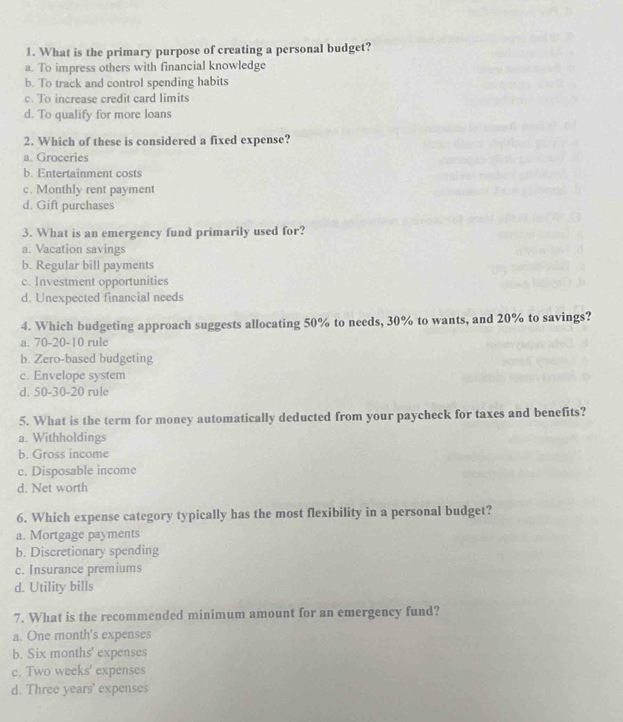 What is the primary purpose of creating a personal budget?
a. To impress others with financial knowledge
b. To track and control spending habits
c. To increase credit card limits
d. To qualify for more loans
2. Which of these is considered a fixed expense?
a. Groceries
b. Entertainment costs
c. Monthly rent payment
d. Gift purchases
3. What is an emergency fund primarily used for?
a. Vacation savings
b. Regular bill payments
c. Investment opportunities
d. Unexpected financial needs
4. Which budgeting approach suggests allocating 50% to needs, 30% to wants, and 20% to savings?
a. 70-20-10 rule
b. Zero-based budgeting
c. Envelope system
d. 50 - 30 - 20 rule
5. What is the term for money automatically deducted from your paycheck for taxes and benefits?
a. Withholdings
b. Gross income
c. Disposable income
d. Net worth
6. Which expense category typically has the most flexibility in a personal budget?
a. Mortgage payments
b. Discretionary spending
c. Insurance premiums
d. Utility bills
7. What is the recommended minimum amount for an emergency fund?
a. One month 's expenses
b. Six months ' expenses
e. Two weeks ' expenses
d. Three years ' expenses