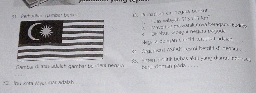 Perhatikan gambar berikut. 
33. Perhatikan ciri negara berikut. 
1. Luas wilayah 513.115km^2
2. Mayoritas masyarakatnya beragama Buddha 
3. Disebut sebagai negara pagoda 
Negara dengan ciri-ciri tersebut adalah . . . . 
34. Organisasi ASEAN resmi berdiri di negara .. .. 
35. Sistem politik bebas aktif yang dianut Indonesia 
Gambar di atas adalah gambar bendera negara berpedoman pada . . . . 
32. Ibu kota Myanmar adalah . . . .