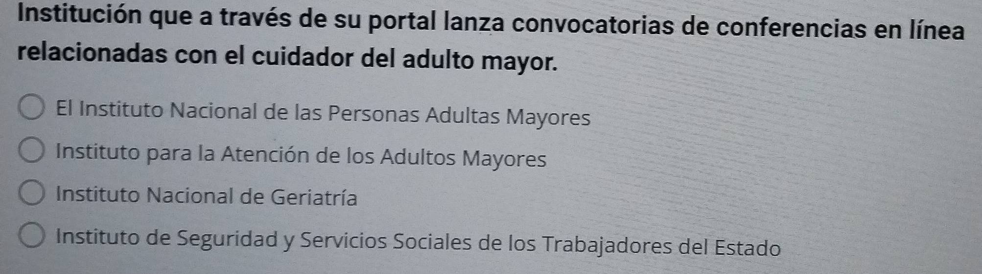 Institución que a través de su portal lanza convocatorias de conferencias en línea
relacionadas con el cuidador del adulto mayor.
El Instituto Nacional de las Personas Adultas Mayores
Instituto para la Atención de los Adultos Mayores
Instituto Nacional de Geriatría
Instituto de Seguridad y Servicios Sociales de los Trabajadores del Estado