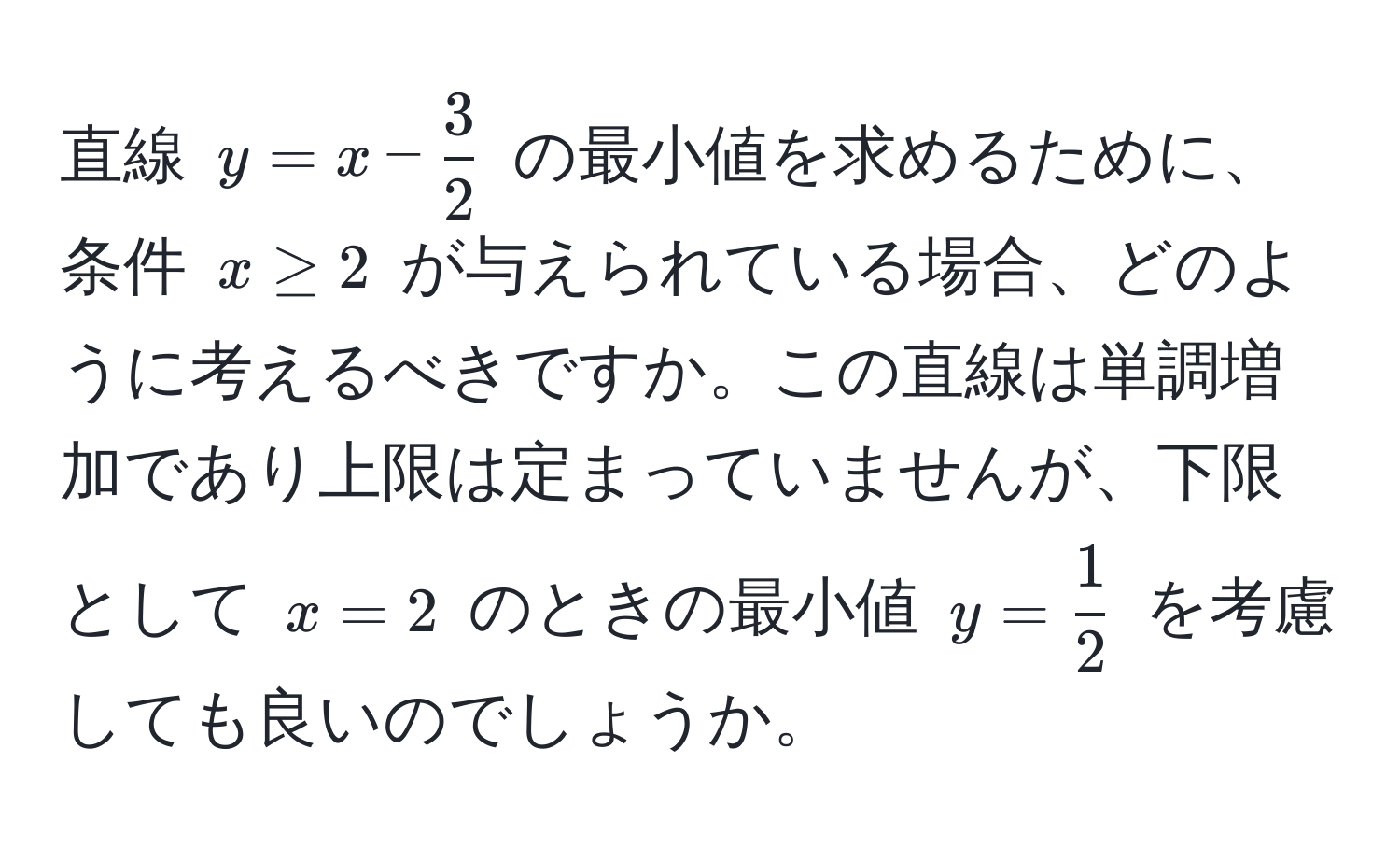 直線 $y = x -  3/2 $ の最小値を求めるために、条件 $x ≥ 2$ が与えられている場合、どのように考えるべきですか。この直線は単調増加であり上限は定まっていませんが、下限として $x = 2$ のときの最小値 $y =  1/2 $ を考慮しても良いのでしょうか。