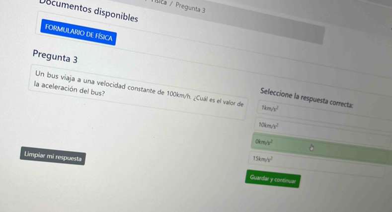 Tísica / Pregunta 3
Documentos disponibles
FORMULARIO DE FÍSICA
Pregunta 3
la aceleración del bus?
Un bus viaja a una velocidad constante de 100km/h. ¿Cuál es el valor de 1km/s^2
Seleccione la respuesta correcta:
10km/s^2
0km/s^2
15km/s^2
Limpiar mi respuesta Guardar y continuar