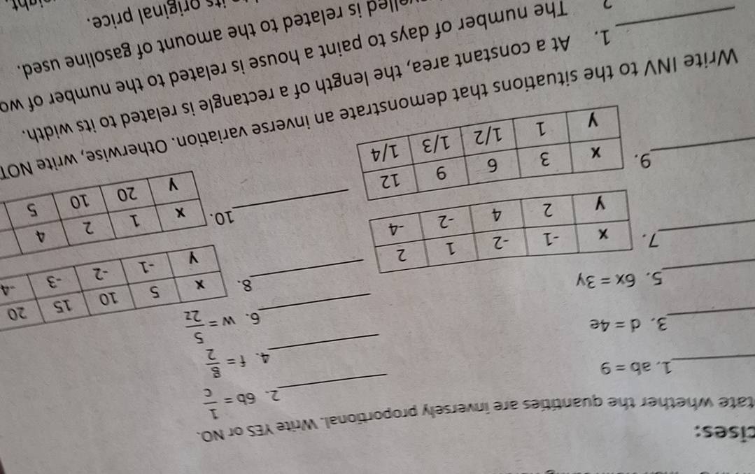 cises:
tate whether the quantities are inversely proportional. Write YES or NO.
__2. 6b= 1/c 
_
1. ab=9
_4. f= g/2 
_
3. d=4e
6.
_
_8
5. 6x=3y _4
_
1
_Write INV to the situations that dean inverse variation. Otherwise, wri
1. At a constant area, the length of a rectangle is related to its width.
_  The number of days to paint a house is related to the number of w
alled is related to the amount of gasoline used.
its original price.