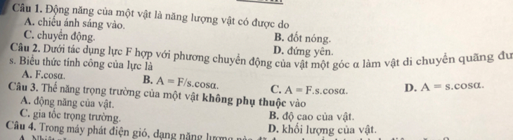 Động năng của một vật là năng lượng vật có được do
A. chiếu ánh sáng vào.
C. chuyển động. B. đốt nóng.
D. đứng yên.
Câu 2. Dưới tác dụng lực F hợp với phương chuyển động của vật một góc α làm vật di chuyển quãng đu
s. Biểu thức tính công của lực là
A. F.cosa. B. A=F/s cos alpha C. A=F.s s. cosα. D. A=s.cos alpha. 
Câu 3. Thế năng trọng trường của một vật không phụ thuộc vào
A. động năng của vật.
C. gia tốc trọng trường. B. độ cao của vật.
Câu 4. Trong máy phát điện gió, dạng nặng lượng D. khối lượng của vật.