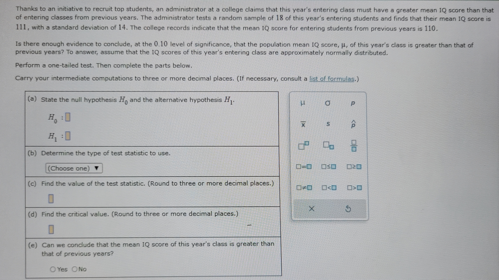 Thanks to an initiative to recruit top students, an administrator at a college claims that this year's entering class must have a greater mean IQ score than that
of entering classes from previous years. The administrator tests a random sample of 18 of this year's entering students and finds that their mean IQ score is
111, with a standard deviation of 14. The college records indicate that the mean IQ score for entering students from previous years is 110.
Is there enough evidence to conclude, at the 0.10 level of significance, that the population mean IQ score, μ, of this year's class is greater than that of
previous years? To answer, assume that the IQ scores of this year's entering class are approximately normally distributed.
Perform a one-tailed test. Then complete the parts below.
Carry your intermediate computations to three or more decimal places. (If necessary, consult a list of formulas.)
μ σ p
overline x s widehat p
 □ /□  
□≤□ □≥□
A0 □ □>□
X