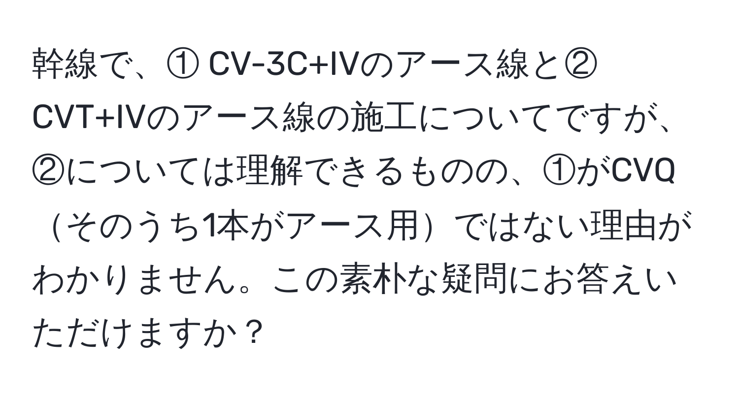 幹線で、① CV-3C+IVのアース線と② CVT+IVのアース線の施工についてですが、②については理解できるものの、①がCVQそのうち1本がアース用ではない理由がわかりません。この素朴な疑問にお答えいただけますか？