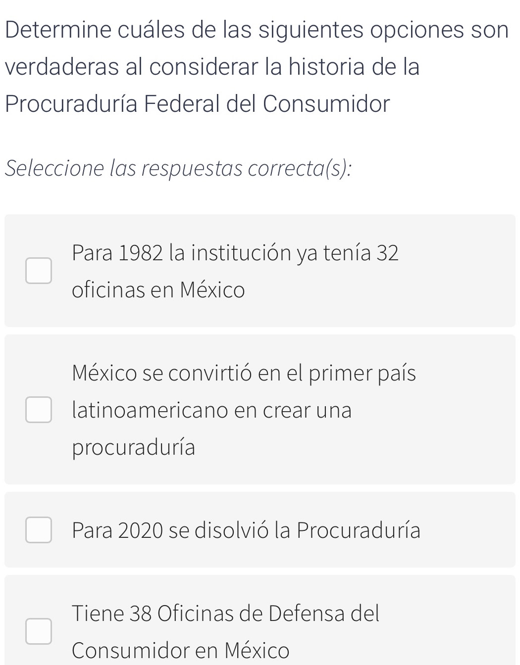 Determine cuáles de las siguientes opciones son
verdaderas al considerar la historia de la
Procuraduría Federal del Consumidor
Seleccione las respuestas correcta(s):
Para 1982 la institución ya tenía 32
oficinas en México
México se convirtió en el primer país
latinoamericano en crear una
procuraduría
Para 2020 se disolvió la Procuraduría
Tiene 38 Oficinas de Defensa del
Consumidor en México