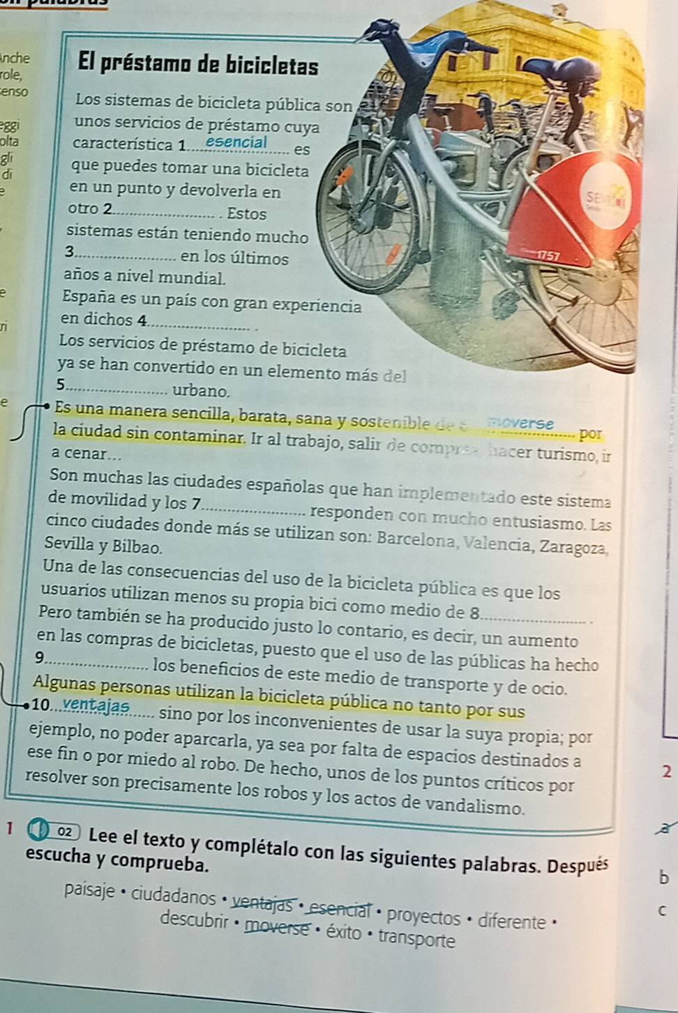 nche El préstamo de bicicleta
role,
enso Los sistemas de bicicleta públi
gg unos servicios de préstamo cuy
olta característica 1..... esencial_ es
gli
dī que puedes tomar una bicicleta
en un punto y devolverla en
otro 2_ Estos
sistemas están teniendo mucho
3_ en los últimos
años a nivel mundial.
España es un país con gran expe
n
en dichos 4_
Los servicios de préstamo de bic
ya se han convertido en un elem
5_ urbano.
e Es una manera sencilla, barata, sana y sostenible de eooverse por
la ciudad sin contaminar. Ir al trabajo, salir de compres, hacer turismo, ir
a cenar..
Son muchas las ciudades españolas que han implementado este sistema
de movilidad y los 7_ responden con mucho entusiasmo. Las
cinco ciudades donde más se utilizan son: Barcelona, Valencia, Zaragoza,
Sevilla y Bilbao.
Una de las consecuencias del uso de la bicicleta pública es que los
usuarios utilizan menos su propia bici como medio de 8
Pero también se ha producido justo lo contario, es decir, un aumento
en las compras de bicicletas, puesto que el uso de las públicas ha hecho
9_ los beneficios de este medio de transporte y de ocio.
Algunas personas utilizan la bicicleta pública no tanto por sus
10...ventajas...... sino por los inconvenientes de usar la suya propia; por
ejemplo, no poder aparcarla, ya sea por falta de espacios destinados a 2
ese fin o por miedo al robo. De hecho, unos de los puntos críticos por
resolver son precisamente los robos y los actos de vandalismo.
1   02 Lee el texto y complétalo con las siguientes palabras. Después
escucha y comprueba.
D
paisaje · ciudadanos · ventajas · esencial · proyectos · diferente ·
C
descubrir · moverse : éxito · transporte