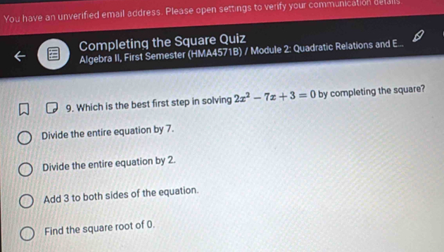 You have an unverified email address. Please open settings to verify your communication defalls
Completing the Square Quiz
Algebra II, First Semester (HMA4571B) / Module 2: Quadratic Relations and E...
9. Which is the best first step in solving 2x^2-7x+3=0 by completing the square?
Divide the entire equation by 7.
Divide the entire equation by 2.
Add 3 to both sides of the equation.
Find the square root of 0.