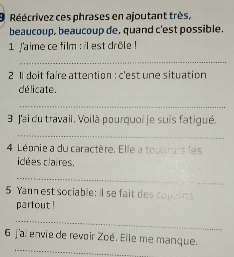 Réécrivez ces phrases en ajoutant très, 
beaucoup, beaucoup de, quand c’est possible. 
1 J'aime ce film : il est drôle ! 
_ 
2 Il doit faire attention : c’est une situation 
délicate. 
_ 
3 J'ai du travail. Voilà pourquoi je suis fatigué. 
_ 
4 Léonie a du caractère. Elle a toulours les 
idées claires. 
_ 
5 Yann est sociable: il se fait des copains 
partout ! 
_ 
_ 
6 Jai envie de revoir Zoé. Elle me manque.