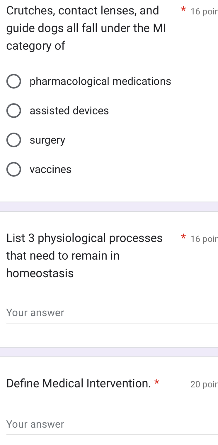 Crutches, contact lenses, and 16 poir
guide dogs all fall under the MI
category of
pharmacological medications
assisted devices
surgery
vaccines
List 3 physiological processes 16 poir
that need to remain in
homeostasis
Your answer
Define Medical Intervention. * 20 poir
Your answer