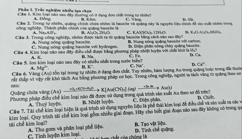 Phần I. Trắc nghiệm nhiều lựa chọn
Câu 1. Kim loại nào sau đây thường có ở dạng đơn chất trong tự nhiên?
A. Đồng. B. Kẽm. C. Vàng. D. Sắt.
Câu 2. Trong tự nhiên, quặng chính chứa nhôm là bauxite và quặng này là nguyên liệu chính để sản xuất nhôm trong
công nghiệp. Thành phần chính của quặng bauxite là
A. Na AIF_6 B. Al_2O_3.2H_2O. C. KAl(SO_4)_2.12H_2O. D. K_2O.Al_2O_3.6SiO_2.
Câu 3. Trong công nghiệp, nhôm được tách ra từ quặng bauxite bằng cách nào sau đây?
A. Nung nóng quặng bauxite. B. Nung nóng quặng bauxite với carbon.
C. Nung nóng quặng bauxite với hydrogen. D. Điện phân nóng chảy quặng bauxite.
Câu 4. Kim loại nào sau đây điều chế được bằng phương pháp nhiệt luyện với chất khử là H_2^((circ)
A. K. B. Na. C. Fe. D. Ca.
Câu 5. Ion kim loại nào sau đây có nhiều nhất trong nước biển?
A. Mg^2+). B. K⁺. C. Na^+ D. Ca^(2+).
Câu 6. Vàng (Au) tồn tại trong tự nhiên ở dạng đơn chất. Tuy nhiên, hàm lượng Au trong quặng hoặc trong đất thười
rất thấp vì vậy rất khó tách Au bằng phương pháp cơ học. Trong công nghiệp, người ta tách vàng từ quặng theo sơ
sau:
Quặng chứa vàng (Au) xrightarrow +O_2+KCN+H_2OK[Au(CN)_2](aq)xrightarrow +ZnduAu(s)
Phương pháp điều chế kim loại nào đã được sử dụng trong quá trình sản xuất Au theo sơ đồ trên?
A. Thuỷ luyện. B. Nhiệt luyện. C. Điện phân. D. Chiết.
Câu 7. Tái chế kim loại hiện là quá trình sử dụng nguyên liệu là phế thải kim loại đề điều chế và sản xuất ra các và
kim loại. Quy trình tái chế kim loại gồm nhiều giai đoạn. Hãy cho biết giai đoạn nào sau đây không có trong qu
tái chế kim loại?
A. Thu gom và phân loại phế liệu. B. Tạo vật liệu.
C. Tinh luyện kim loại. D. Tinh chế quặng.
A ch   ủ a chúng là