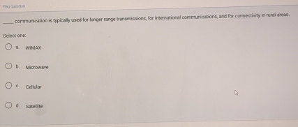 Flag queatión
_
communication is typically used for longer range transmissions, for international communications, and for connectivity in rural areas
Select one:
a WIMAX
b. Microwave
c. Cellular
d. Satellite