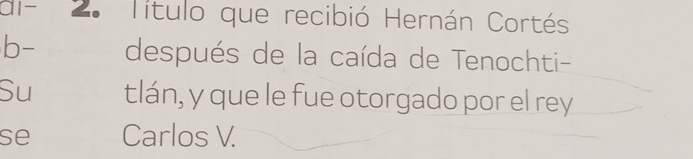 al- 2. Título que recibió Hernán Cortés 
b- después de la caída de Tenochti- 
Su tlán, y que le fue otorgado por el rey 
se Carlos V.