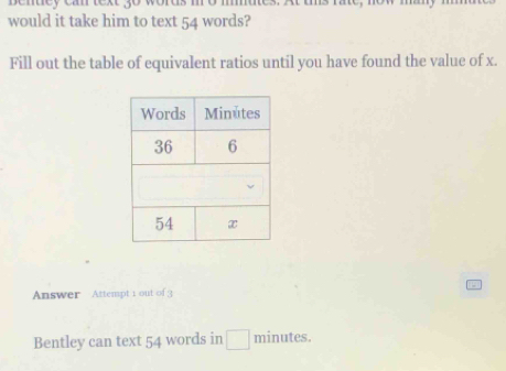 bentey can text go won 
would it take him to text 54 words? 
Fill out the table of equivalent ratios until you have found the value of x. 
Answer Attempt 1 out of 3 
Bentley can text 54 words in □ minutes.