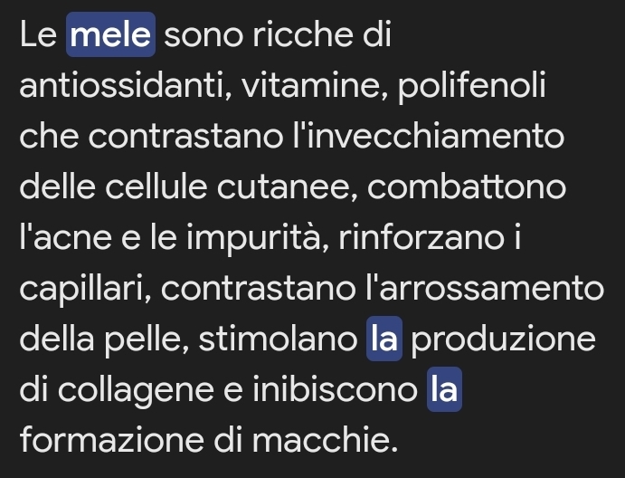 Le mele sono ricche di 
antiossidanti, vitamine, polifenoli 
che contrastano l'invecchiamento 
delle cellule cutanee, combattono 
l'acne e le impurità, rinforzano i 
capillari, contrastano l'arrossamento 
della pelle, stimolano la produzione 
di collagene e inibiscono la 
formazione di macchie.