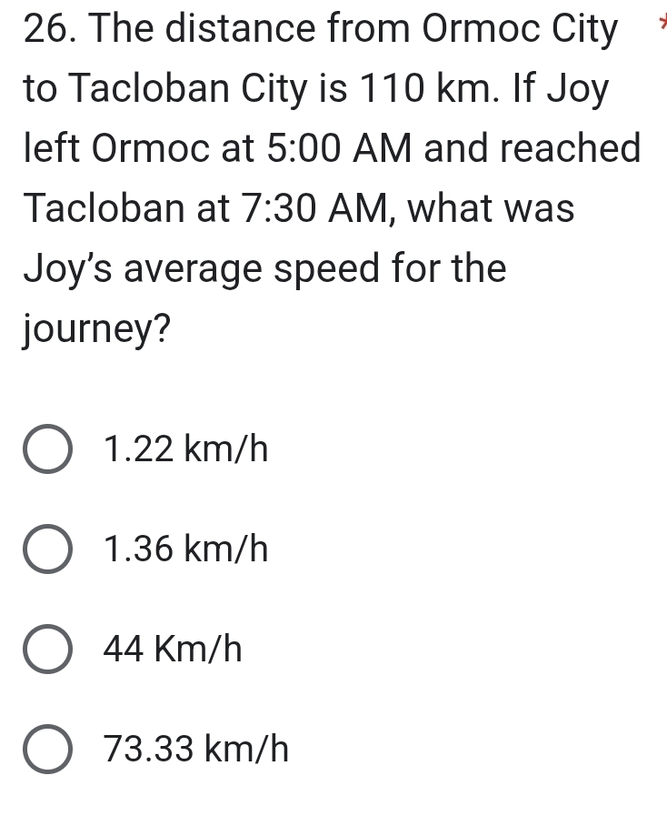 The distance from Ormoc City
to Tacloban City is 110 km. If Joy
left Ormoc at 5:00 AM and reached
Tacloban at 7:30 AM, what was
Joy's average speed for the
journey?
1.22 km/h
1.36 km/h
44 Km/h
73.33 km/h