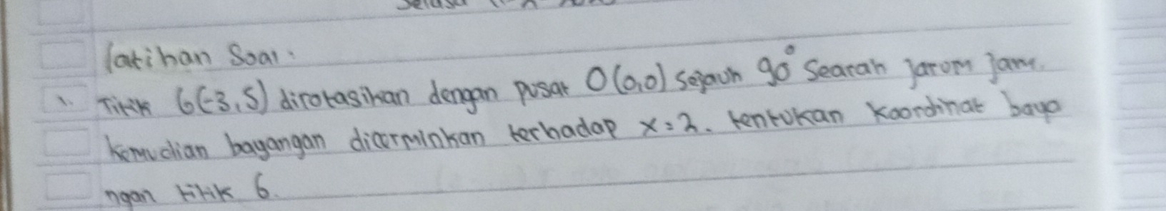 latihan Soal 
1TirsK 6(-3,5) dirotasikan dengan pusar O(0,0) Sejach 90° Searan jarom jane. 
kemuclian bayangan dicoerminkan terhadap x=2. kentokan koondnat baya 
ngan lilik 6.