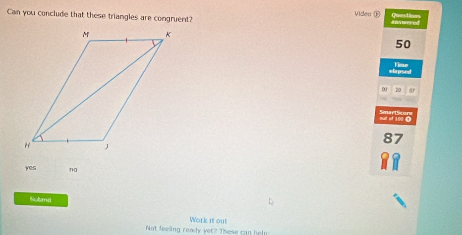 Video ⑥ Questions
Can you conclude that these triangles are congruent? answered
50
Time
elapsed
00 20 07
SmartScore
out of 100 T
87
yes no
Submit
Work it out
Not feeling ready yet? These can heln