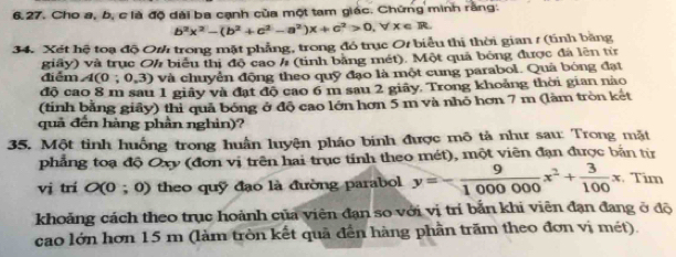 Cho a, b, c là độ đài ba cạnh của một tam giác. Chững minh rằng.
b^2x^2-(b^2+c^2-a^2)x+c^2>0, forall x∈ R. 
34. Xét hệ toạ độ Oth trong mặt phẳng, trong đó trục O/ biểu thị thời gian / (tinh bằng
điểm giây) và trục Oh biểu thị độ cao / (tính bằng mét). Một quả bóng được đá lên từ
A(0;0,3) và chuyển động theo quỹ đạo là một cung parabol. Quả bóng đạt
độ cao 8 m sau 1 giây và đạt độ cao 6 m sau 2 giảy. Trong khoảng thời gian nào
(tinh bằng giảy) thi quả bóng ở độ cao lớn hơn 5 m và nhỏ hơn 7 m (làm tròn ket
quả đến hàng phần nghin)?
35. Một tinh huống trong huấn luyện pháo binh được mô tả như sau: Trong mặt
phẳng toạ độ Oxy (đơn vị trên hai trục tỉnh theo mét), một viên đạn được bản từ
vị trí O (0 ; 0) theo quỹ đạo là đường parabol y=- 9/1000000 x^2+ 3/100 x :. Tim
khoảng cách theo trục hoành của viên đạn so với vị trí bắn khi viên đạn đang ở độ
cao lớn hơn 15 m (làm tròn kết quã đến hàng phần trăm theo đơn vị mét).