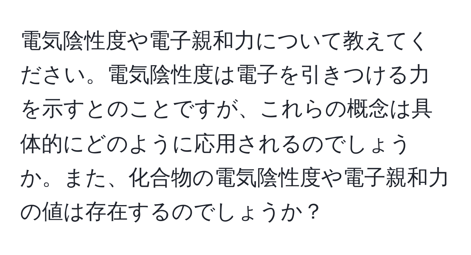 電気陰性度や電子親和力について教えてください。電気陰性度は電子を引きつける力を示すとのことですが、これらの概念は具体的にどのように応用されるのでしょうか。また、化合物の電気陰性度や電子親和力の値は存在するのでしょうか？