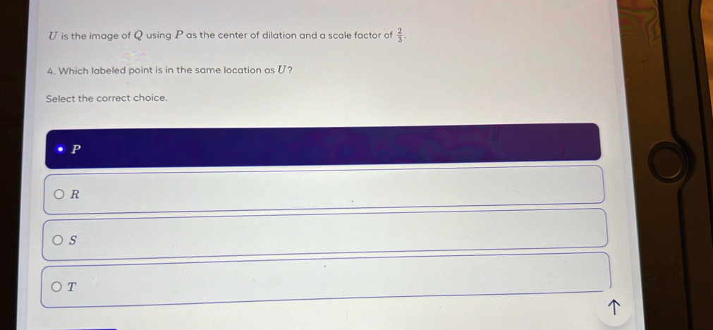 is the image of Q using P as the center of dilation and a scale factor of  2/3 . 
4. Which labeled point is in the same location as U?
Select the correct choice
P
R
s
T