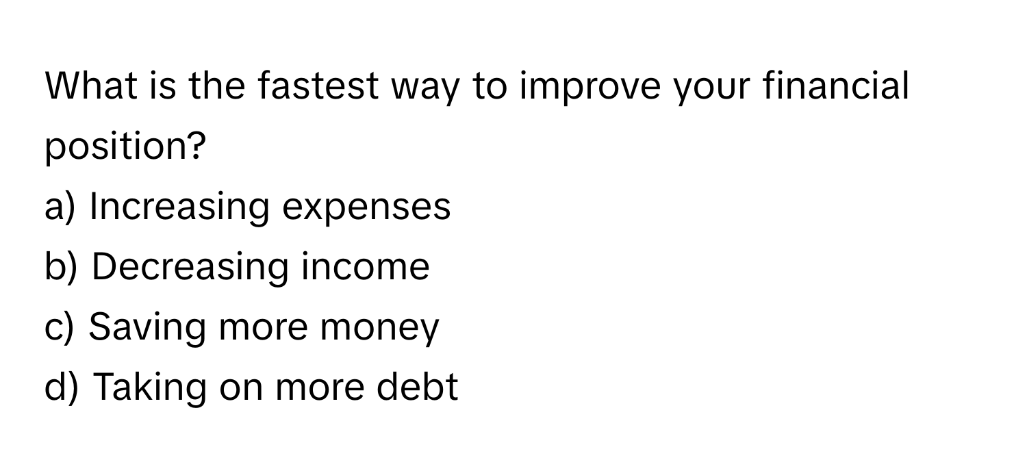 What is the fastest way to improve your financial position? 
a) Increasing expenses 
b) Decreasing income 
c) Saving more money 
d) Taking on more debt