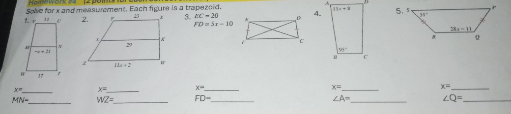 Homework #4  (2 points 1or
Solve for x and measurement. Each figure is a trapezoid.
3. EC=20 4.
FD=5x-10
x= _
_ x=
x= _
x= _
x= _
MN= _
_ WZ=
FD= _
∠ A= _
∠ Q= _