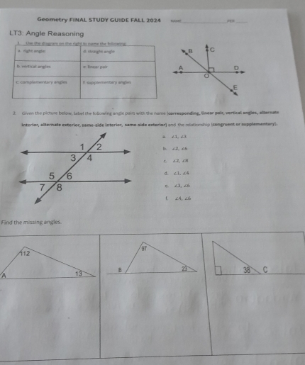 Geometry FINAL STUDY GUIDE FALL 2024
LT3: Angle Reasoning
Use the diagram on the right to name the following
right angle d. straight angle 
6. vertical angles #: linear pair 
E complementary angles t supplementary angles
2. Given the picture below, label the following angle pairs with the name (corresponding, linear pair, vertical angles, alternate
interior, alternate exterior, same-side interior, same-side exterior) and the relationship (congruent or supplementary).
∠ 1, ∠ 3
b. ∠ 2, ∠ 6
C ∠ 2, ∠ 8
d. ∠ 1, ∠ 4
B. ∠ 3, ∠ 6
L ∠ 4, ∠ 6
Find the missing angles.