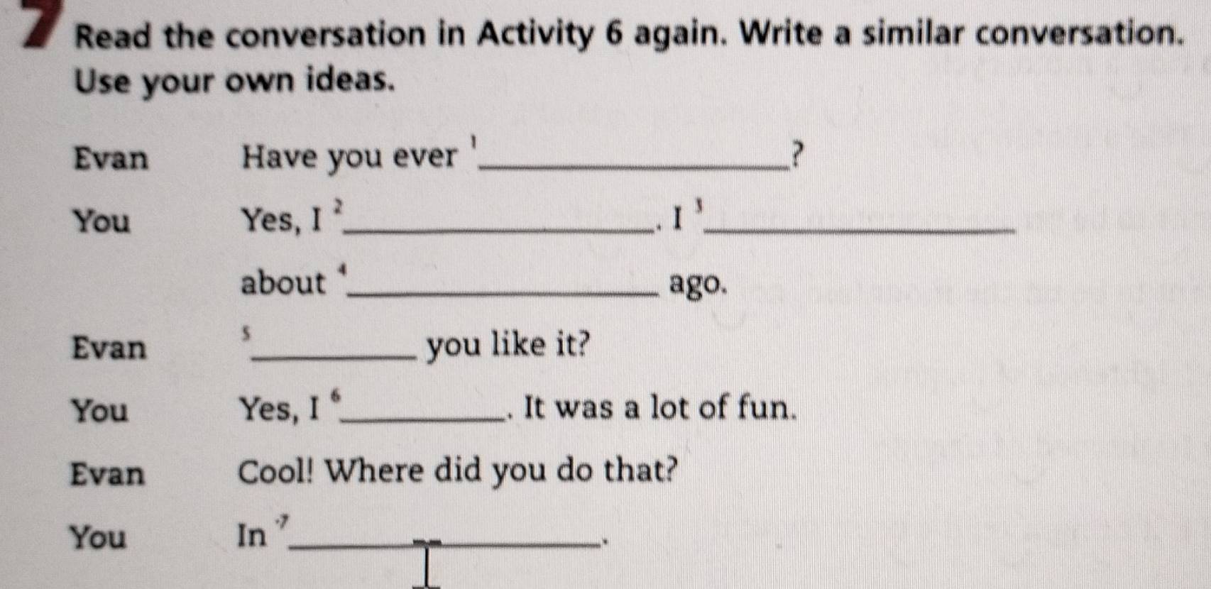 Read the conversation in Activity 6 again. Write a similar conversation. 
Use your own ideas. 
Evan Have you ever _? 
You Yes, I^2 _ I^3 _ 
. 
about _ago. 
s 
Evan _you like it? 
You Yes, I^6 _ . It was a lot of fun. 
Evan Cool! Where did you do that? 
You 
In° _ 
.