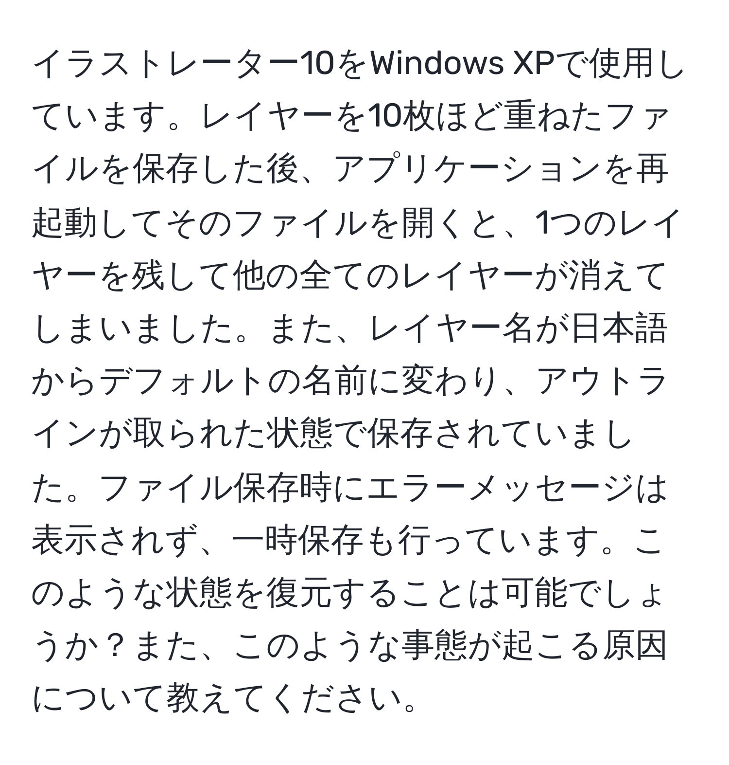 イラストレーター10をWindows XPで使用しています。レイヤーを10枚ほど重ねたファイルを保存した後、アプリケーションを再起動してそのファイルを開くと、1つのレイヤーを残して他の全てのレイヤーが消えてしまいました。また、レイヤー名が日本語からデフォルトの名前に変わり、アウトラインが取られた状態で保存されていました。ファイル保存時にエラーメッセージは表示されず、一時保存も行っています。このような状態を復元することは可能でしょうか？また、このような事態が起こる原因について教えてください。